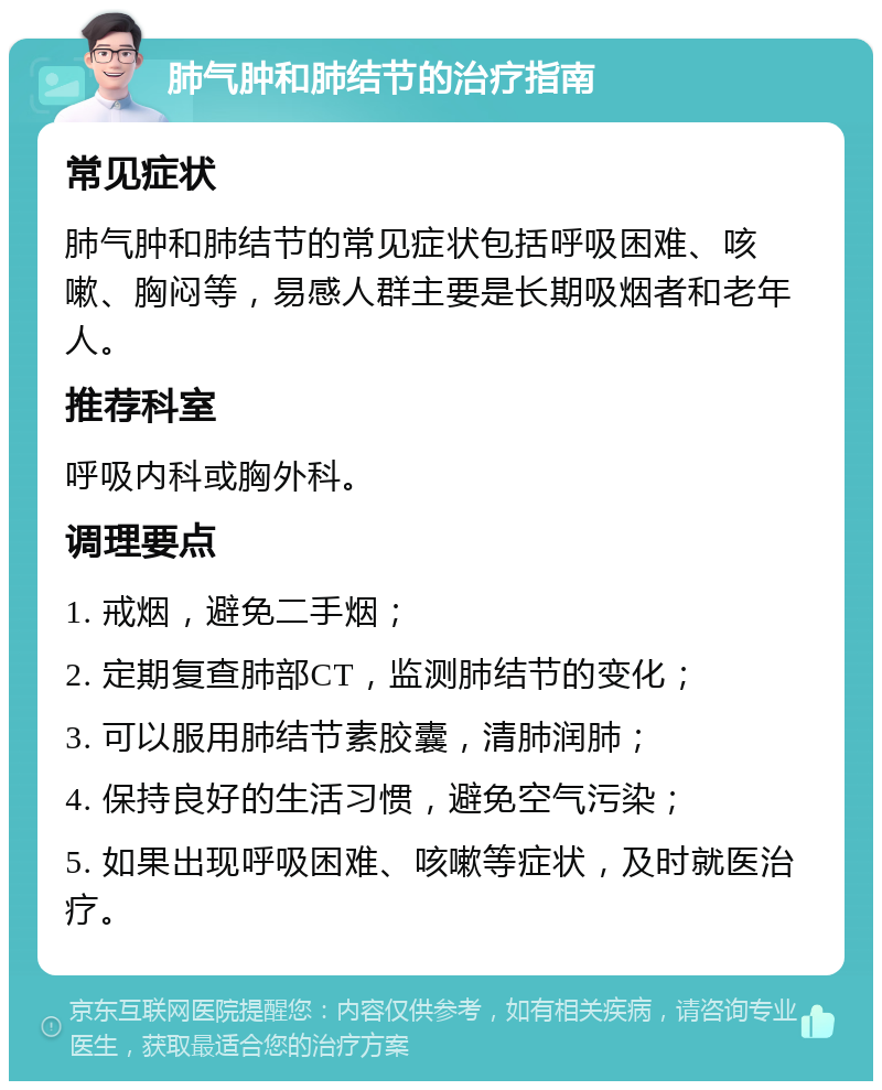 肺气肿和肺结节的治疗指南 常见症状 肺气肿和肺结节的常见症状包括呼吸困难、咳嗽、胸闷等，易感人群主要是长期吸烟者和老年人。 推荐科室 呼吸内科或胸外科。 调理要点 1. 戒烟，避免二手烟； 2. 定期复查肺部CT，监测肺结节的变化； 3. 可以服用肺结节素胶囊，清肺润肺； 4. 保持良好的生活习惯，避免空气污染； 5. 如果出现呼吸困难、咳嗽等症状，及时就医治疗。