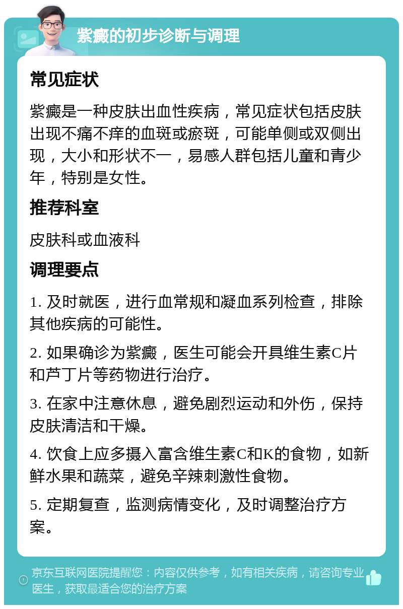 紫癜的初步诊断与调理 常见症状 紫癜是一种皮肤出血性疾病，常见症状包括皮肤出现不痛不痒的血斑或瘀斑，可能单侧或双侧出现，大小和形状不一，易感人群包括儿童和青少年，特别是女性。 推荐科室 皮肤科或血液科 调理要点 1. 及时就医，进行血常规和凝血系列检查，排除其他疾病的可能性。 2. 如果确诊为紫癜，医生可能会开具维生素C片和芦丁片等药物进行治疗。 3. 在家中注意休息，避免剧烈运动和外伤，保持皮肤清洁和干燥。 4. 饮食上应多摄入富含维生素C和K的食物，如新鲜水果和蔬菜，避免辛辣刺激性食物。 5. 定期复查，监测病情变化，及时调整治疗方案。