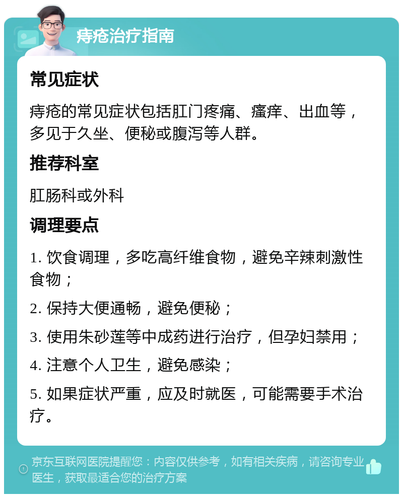 痔疮治疗指南 常见症状 痔疮的常见症状包括肛门疼痛、瘙痒、出血等，多见于久坐、便秘或腹泻等人群。 推荐科室 肛肠科或外科 调理要点 1. 饮食调理，多吃高纤维食物，避免辛辣刺激性食物； 2. 保持大便通畅，避免便秘； 3. 使用朱砂莲等中成药进行治疗，但孕妇禁用； 4. 注意个人卫生，避免感染； 5. 如果症状严重，应及时就医，可能需要手术治疗。