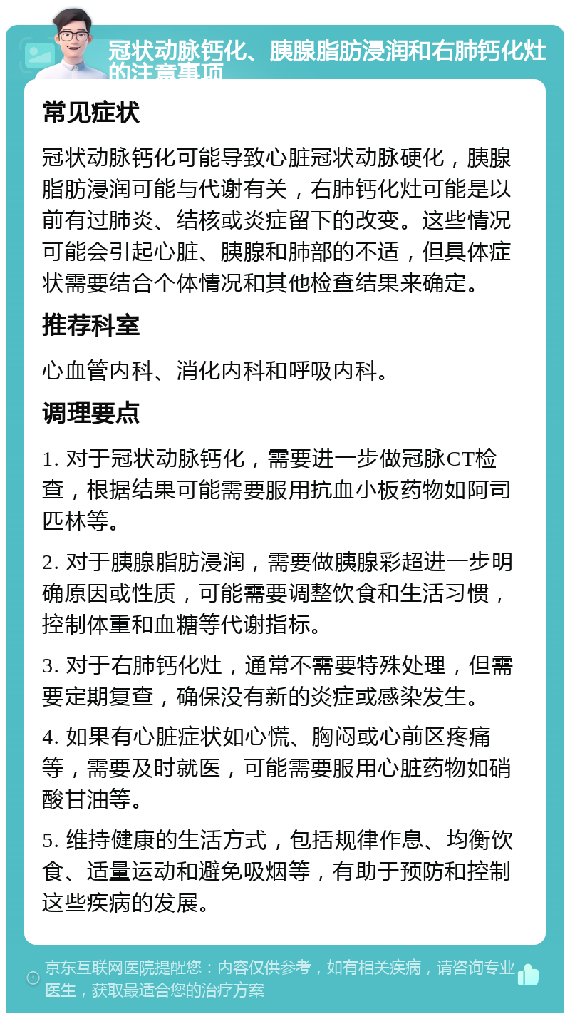 冠状动脉钙化、胰腺脂肪浸润和右肺钙化灶的注意事项 常见症状 冠状动脉钙化可能导致心脏冠状动脉硬化，胰腺脂肪浸润可能与代谢有关，右肺钙化灶可能是以前有过肺炎、结核或炎症留下的改变。这些情况可能会引起心脏、胰腺和肺部的不适，但具体症状需要结合个体情况和其他检查结果来确定。 推荐科室 心血管内科、消化内科和呼吸内科。 调理要点 1. 对于冠状动脉钙化，需要进一步做冠脉CT检查，根据结果可能需要服用抗血小板药物如阿司匹林等。 2. 对于胰腺脂肪浸润，需要做胰腺彩超进一步明确原因或性质，可能需要调整饮食和生活习惯，控制体重和血糖等代谢指标。 3. 对于右肺钙化灶，通常不需要特殊处理，但需要定期复查，确保没有新的炎症或感染发生。 4. 如果有心脏症状如心慌、胸闷或心前区疼痛等，需要及时就医，可能需要服用心脏药物如硝酸甘油等。 5. 维持健康的生活方式，包括规律作息、均衡饮食、适量运动和避免吸烟等，有助于预防和控制这些疾病的发展。