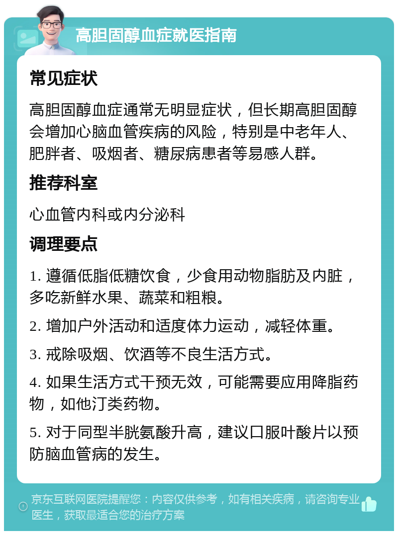 高胆固醇血症就医指南 常见症状 高胆固醇血症通常无明显症状，但长期高胆固醇会增加心脑血管疾病的风险，特别是中老年人、肥胖者、吸烟者、糖尿病患者等易感人群。 推荐科室 心血管内科或内分泌科 调理要点 1. 遵循低脂低糖饮食，少食用动物脂肪及内脏，多吃新鲜水果、蔬菜和粗粮。 2. 增加户外活动和适度体力运动，减轻体重。 3. 戒除吸烟、饮酒等不良生活方式。 4. 如果生活方式干预无效，可能需要应用降脂药物，如他汀类药物。 5. 对于同型半胱氨酸升高，建议口服叶酸片以预防脑血管病的发生。