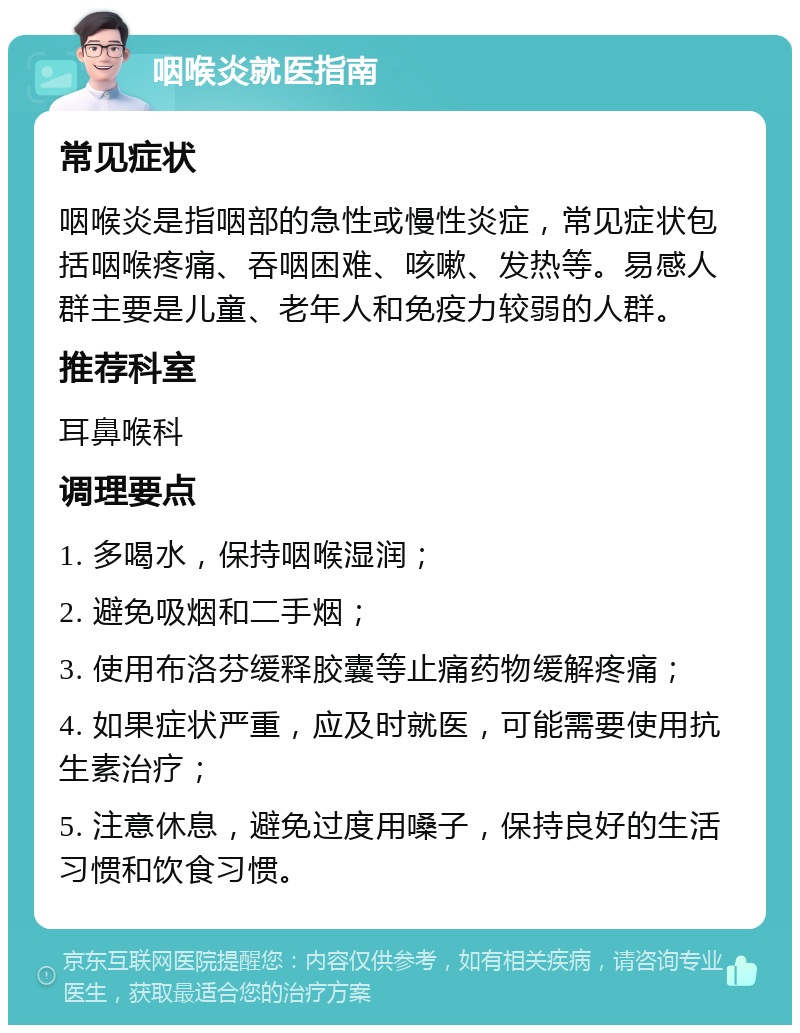 咽喉炎就医指南 常见症状 咽喉炎是指咽部的急性或慢性炎症，常见症状包括咽喉疼痛、吞咽困难、咳嗽、发热等。易感人群主要是儿童、老年人和免疫力较弱的人群。 推荐科室 耳鼻喉科 调理要点 1. 多喝水，保持咽喉湿润； 2. 避免吸烟和二手烟； 3. 使用布洛芬缓释胶囊等止痛药物缓解疼痛； 4. 如果症状严重，应及时就医，可能需要使用抗生素治疗； 5. 注意休息，避免过度用嗓子，保持良好的生活习惯和饮食习惯。