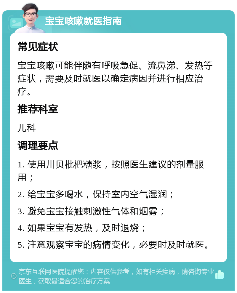 宝宝咳嗽就医指南 常见症状 宝宝咳嗽可能伴随有呼吸急促、流鼻涕、发热等症状，需要及时就医以确定病因并进行相应治疗。 推荐科室 儿科 调理要点 1. 使用川贝枇杷糖浆，按照医生建议的剂量服用； 2. 给宝宝多喝水，保持室内空气湿润； 3. 避免宝宝接触刺激性气体和烟雾； 4. 如果宝宝有发热，及时退烧； 5. 注意观察宝宝的病情变化，必要时及时就医。