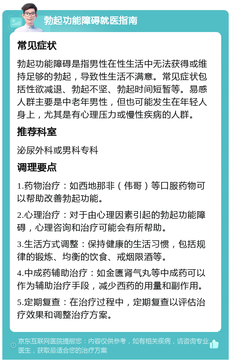 勃起功能障碍就医指南 常见症状 勃起功能障碍是指男性在性生活中无法获得或维持足够的勃起，导致性生活不满意。常见症状包括性欲减退、勃起不坚、勃起时间短暂等。易感人群主要是中老年男性，但也可能发生在年轻人身上，尤其是有心理压力或慢性疾病的人群。 推荐科室 泌尿外科或男科专科 调理要点 1.药物治疗：如西地那非（伟哥）等口服药物可以帮助改善勃起功能。 2.心理治疗：对于由心理因素引起的勃起功能障碍，心理咨询和治疗可能会有所帮助。 3.生活方式调整：保持健康的生活习惯，包括规律的锻炼、均衡的饮食、戒烟限酒等。 4.中成药辅助治疗：如金匮肾气丸等中成药可以作为辅助治疗手段，减少西药的用量和副作用。 5.定期复查：在治疗过程中，定期复查以评估治疗效果和调整治疗方案。