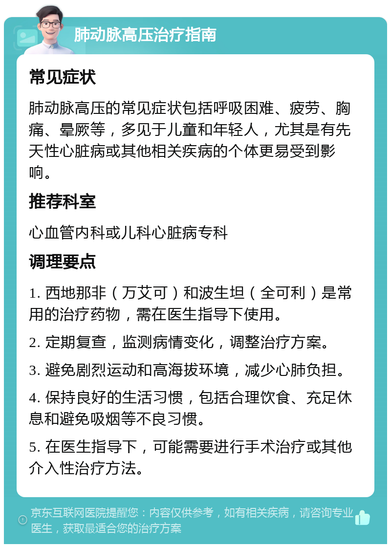 肺动脉高压治疗指南 常见症状 肺动脉高压的常见症状包括呼吸困难、疲劳、胸痛、晕厥等，多见于儿童和年轻人，尤其是有先天性心脏病或其他相关疾病的个体更易受到影响。 推荐科室 心血管内科或儿科心脏病专科 调理要点 1. 西地那非（万艾可）和波生坦（全可利）是常用的治疗药物，需在医生指导下使用。 2. 定期复查，监测病情变化，调整治疗方案。 3. 避免剧烈运动和高海拔环境，减少心肺负担。 4. 保持良好的生活习惯，包括合理饮食、充足休息和避免吸烟等不良习惯。 5. 在医生指导下，可能需要进行手术治疗或其他介入性治疗方法。