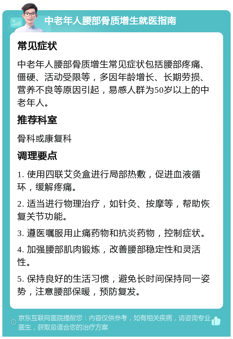 中老年人腰部骨质增生就医指南 常见症状 中老年人腰部骨质增生常见症状包括腰部疼痛、僵硬、活动受限等，多因年龄增长、长期劳损、营养不良等原因引起，易感人群为50岁以上的中老年人。 推荐科室 骨科或康复科 调理要点 1. 使用四联艾灸盒进行局部热敷，促进血液循环，缓解疼痛。 2. 适当进行物理治疗，如针灸、按摩等，帮助恢复关节功能。 3. 遵医嘱服用止痛药物和抗炎药物，控制症状。 4. 加强腰部肌肉锻炼，改善腰部稳定性和灵活性。 5. 保持良好的生活习惯，避免长时间保持同一姿势，注意腰部保暖，预防复发。