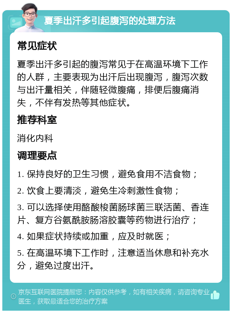 夏季出汗多引起腹泻的处理方法 常见症状 夏季出汗多引起的腹泻常见于在高温环境下工作的人群，主要表现为出汗后出现腹泻，腹泻次数与出汗量相关，伴随轻微腹痛，排便后腹痛消失，不伴有发热等其他症状。 推荐科室 消化内科 调理要点 1. 保持良好的卫生习惯，避免食用不洁食物； 2. 饮食上要清淡，避免生冷刺激性食物； 3. 可以选择使用酪酸梭菌肠球菌三联活菌、香连片、复方谷氨酰胺肠溶胶囊等药物进行治疗； 4. 如果症状持续或加重，应及时就医； 5. 在高温环境下工作时，注意适当休息和补充水分，避免过度出汗。