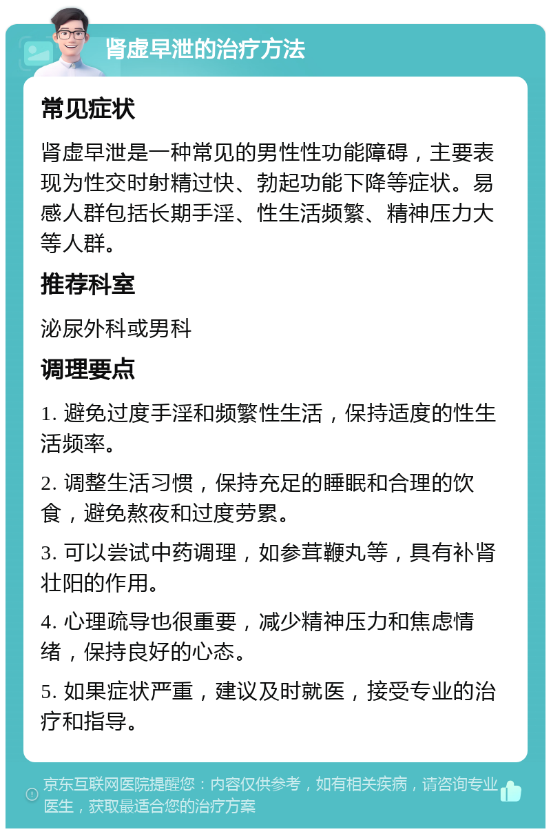 肾虚早泄的治疗方法 常见症状 肾虚早泄是一种常见的男性性功能障碍，主要表现为性交时射精过快、勃起功能下降等症状。易感人群包括长期手淫、性生活频繁、精神压力大等人群。 推荐科室 泌尿外科或男科 调理要点 1. 避免过度手淫和频繁性生活，保持适度的性生活频率。 2. 调整生活习惯，保持充足的睡眠和合理的饮食，避免熬夜和过度劳累。 3. 可以尝试中药调理，如参茸鞭丸等，具有补肾壮阳的作用。 4. 心理疏导也很重要，减少精神压力和焦虑情绪，保持良好的心态。 5. 如果症状严重，建议及时就医，接受专业的治疗和指导。