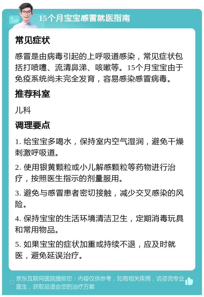 15个月宝宝感冒就医指南 常见症状 感冒是由病毒引起的上呼吸道感染，常见症状包括打喷嚏、流清鼻涕、咳嗽等。15个月宝宝由于免疫系统尚未完全发育，容易感染感冒病毒。 推荐科室 儿科 调理要点 1. 给宝宝多喝水，保持室内空气湿润，避免干燥刺激呼吸道。 2. 使用银黄颗粒或小儿解感颗粒等药物进行治疗，按照医生指示的剂量服用。 3. 避免与感冒患者密切接触，减少交叉感染的风险。 4. 保持宝宝的生活环境清洁卫生，定期消毒玩具和常用物品。 5. 如果宝宝的症状加重或持续不退，应及时就医，避免延误治疗。