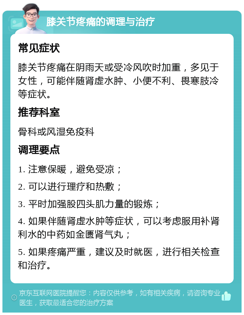 膝关节疼痛的调理与治疗 常见症状 膝关节疼痛在阴雨天或受冷风吹时加重，多见于女性，可能伴随肾虚水肿、小便不利、畏寒肢冷等症状。 推荐科室 骨科或风湿免疫科 调理要点 1. 注意保暖，避免受凉； 2. 可以进行理疗和热敷； 3. 平时加强股四头肌力量的锻炼； 4. 如果伴随肾虚水肿等症状，可以考虑服用补肾利水的中药如金匮肾气丸； 5. 如果疼痛严重，建议及时就医，进行相关检查和治疗。