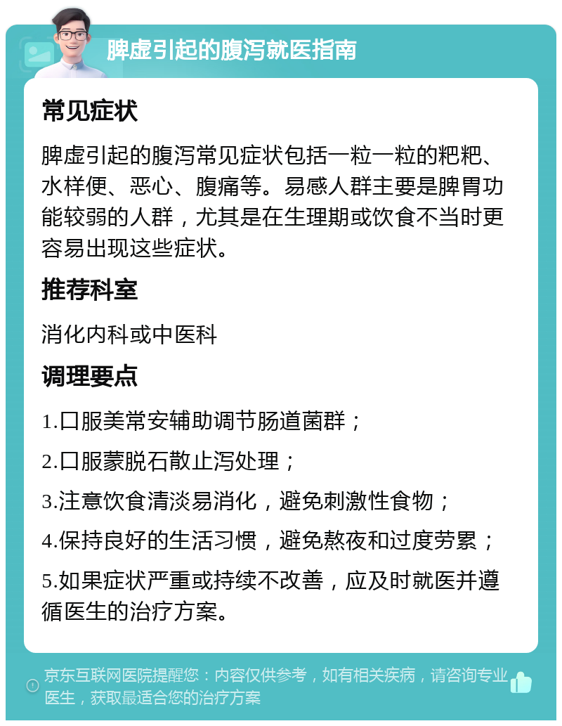 脾虚引起的腹泻就医指南 常见症状 脾虚引起的腹泻常见症状包括一粒一粒的粑粑、水样便、恶心、腹痛等。易感人群主要是脾胃功能较弱的人群，尤其是在生理期或饮食不当时更容易出现这些症状。 推荐科室 消化内科或中医科 调理要点 1.口服美常安辅助调节肠道菌群； 2.口服蒙脱石散止泻处理； 3.注意饮食清淡易消化，避免刺激性食物； 4.保持良好的生活习惯，避免熬夜和过度劳累； 5.如果症状严重或持续不改善，应及时就医并遵循医生的治疗方案。