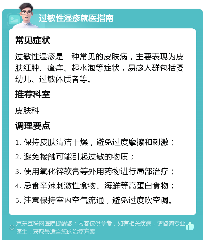 过敏性湿疹就医指南 常见症状 过敏性湿疹是一种常见的皮肤病，主要表现为皮肤红肿、瘙痒、起水泡等症状，易感人群包括婴幼儿、过敏体质者等。 推荐科室 皮肤科 调理要点 1. 保持皮肤清洁干燥，避免过度摩擦和刺激； 2. 避免接触可能引起过敏的物质； 3. 使用氧化锌软膏等外用药物进行局部治疗； 4. 忌食辛辣刺激性食物、海鲜等高蛋白食物； 5. 注意保持室内空气流通，避免过度吹空调。