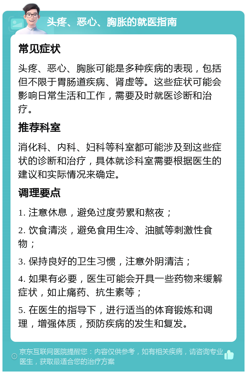 头疼、恶心、胸胀的就医指南 常见症状 头疼、恶心、胸胀可能是多种疾病的表现，包括但不限于胃肠道疾病、肾虚等。这些症状可能会影响日常生活和工作，需要及时就医诊断和治疗。 推荐科室 消化科、内科、妇科等科室都可能涉及到这些症状的诊断和治疗，具体就诊科室需要根据医生的建议和实际情况来确定。 调理要点 1. 注意休息，避免过度劳累和熬夜； 2. 饮食清淡，避免食用生冷、油腻等刺激性食物； 3. 保持良好的卫生习惯，注意外阴清洁； 4. 如果有必要，医生可能会开具一些药物来缓解症状，如止痛药、抗生素等； 5. 在医生的指导下，进行适当的体育锻炼和调理，增强体质，预防疾病的发生和复发。