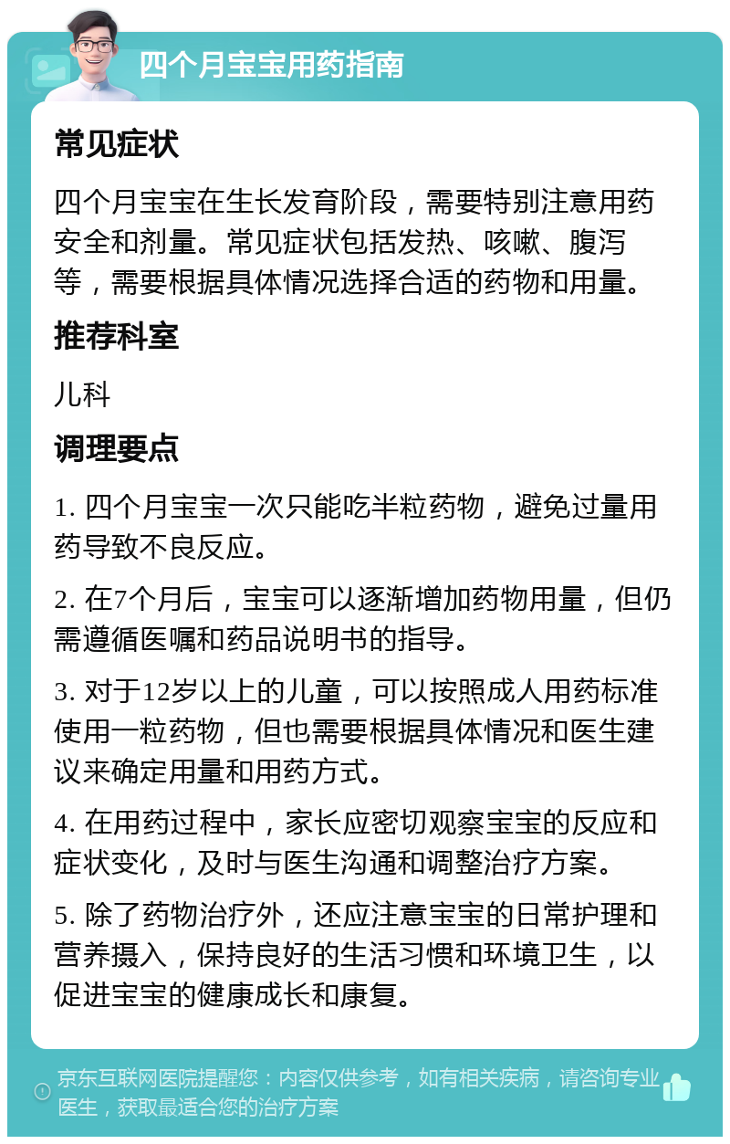 四个月宝宝用药指南 常见症状 四个月宝宝在生长发育阶段，需要特别注意用药安全和剂量。常见症状包括发热、咳嗽、腹泻等，需要根据具体情况选择合适的药物和用量。 推荐科室 儿科 调理要点 1. 四个月宝宝一次只能吃半粒药物，避免过量用药导致不良反应。 2. 在7个月后，宝宝可以逐渐增加药物用量，但仍需遵循医嘱和药品说明书的指导。 3. 对于12岁以上的儿童，可以按照成人用药标准使用一粒药物，但也需要根据具体情况和医生建议来确定用量和用药方式。 4. 在用药过程中，家长应密切观察宝宝的反应和症状变化，及时与医生沟通和调整治疗方案。 5. 除了药物治疗外，还应注意宝宝的日常护理和营养摄入，保持良好的生活习惯和环境卫生，以促进宝宝的健康成长和康复。