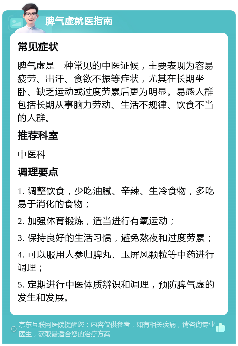 脾气虚就医指南 常见症状 脾气虚是一种常见的中医证候，主要表现为容易疲劳、出汗、食欲不振等症状，尤其在长期坐卧、缺乏运动或过度劳累后更为明显。易感人群包括长期从事脑力劳动、生活不规律、饮食不当的人群。 推荐科室 中医科 调理要点 1. 调整饮食，少吃油腻、辛辣、生冷食物，多吃易于消化的食物； 2. 加强体育锻炼，适当进行有氧运动； 3. 保持良好的生活习惯，避免熬夜和过度劳累； 4. 可以服用人参归脾丸、玉屏风颗粒等中药进行调理； 5. 定期进行中医体质辨识和调理，预防脾气虚的发生和发展。