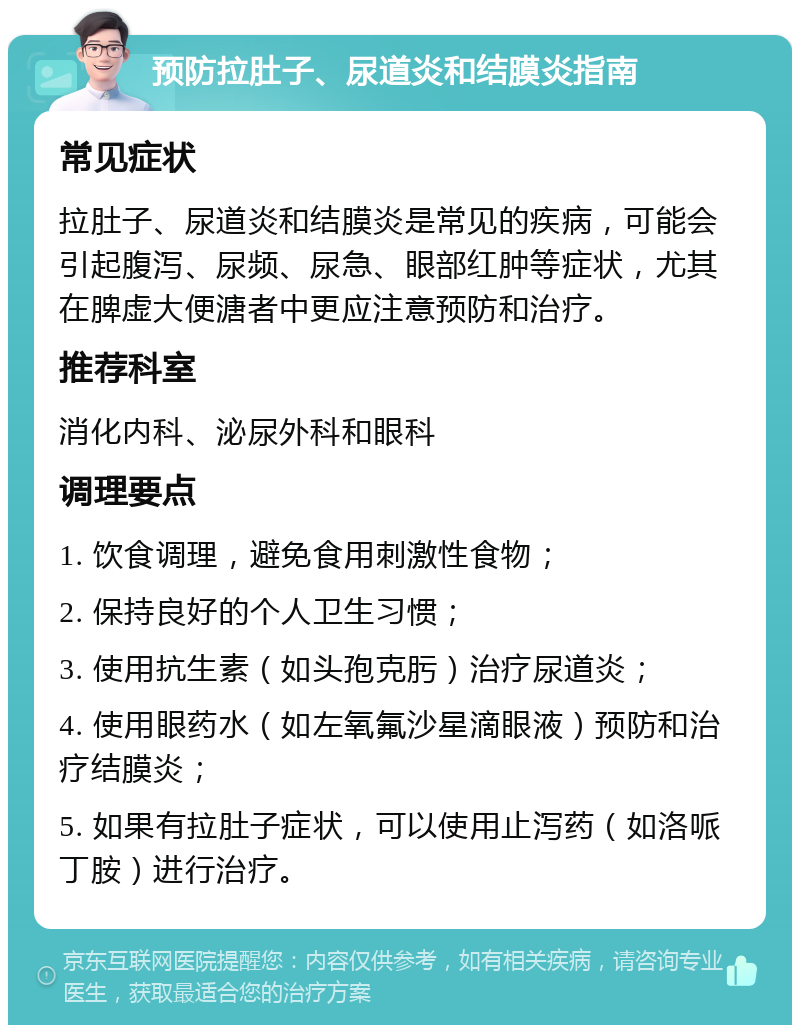 预防拉肚子、尿道炎和结膜炎指南 常见症状 拉肚子、尿道炎和结膜炎是常见的疾病，可能会引起腹泻、尿频、尿急、眼部红肿等症状，尤其在脾虚大便溏者中更应注意预防和治疗。 推荐科室 消化内科、泌尿外科和眼科 调理要点 1. 饮食调理，避免食用刺激性食物； 2. 保持良好的个人卫生习惯； 3. 使用抗生素（如头孢克肟）治疗尿道炎； 4. 使用眼药水（如左氧氟沙星滴眼液）预防和治疗结膜炎； 5. 如果有拉肚子症状，可以使用止泻药（如洛哌丁胺）进行治疗。