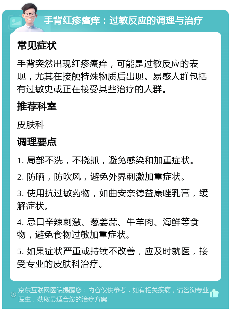 手背红疹瘙痒：过敏反应的调理与治疗 常见症状 手背突然出现红疹瘙痒，可能是过敏反应的表现，尤其在接触特殊物质后出现。易感人群包括有过敏史或正在接受某些治疗的人群。 推荐科室 皮肤科 调理要点 1. 局部不洗，不挠抓，避免感染和加重症状。 2. 防晒，防吹风，避免外界刺激加重症状。 3. 使用抗过敏药物，如曲安奈德益康唑乳膏，缓解症状。 4. 忌口辛辣刺激、葱姜蒜、牛羊肉、海鲜等食物，避免食物过敏加重症状。 5. 如果症状严重或持续不改善，应及时就医，接受专业的皮肤科治疗。