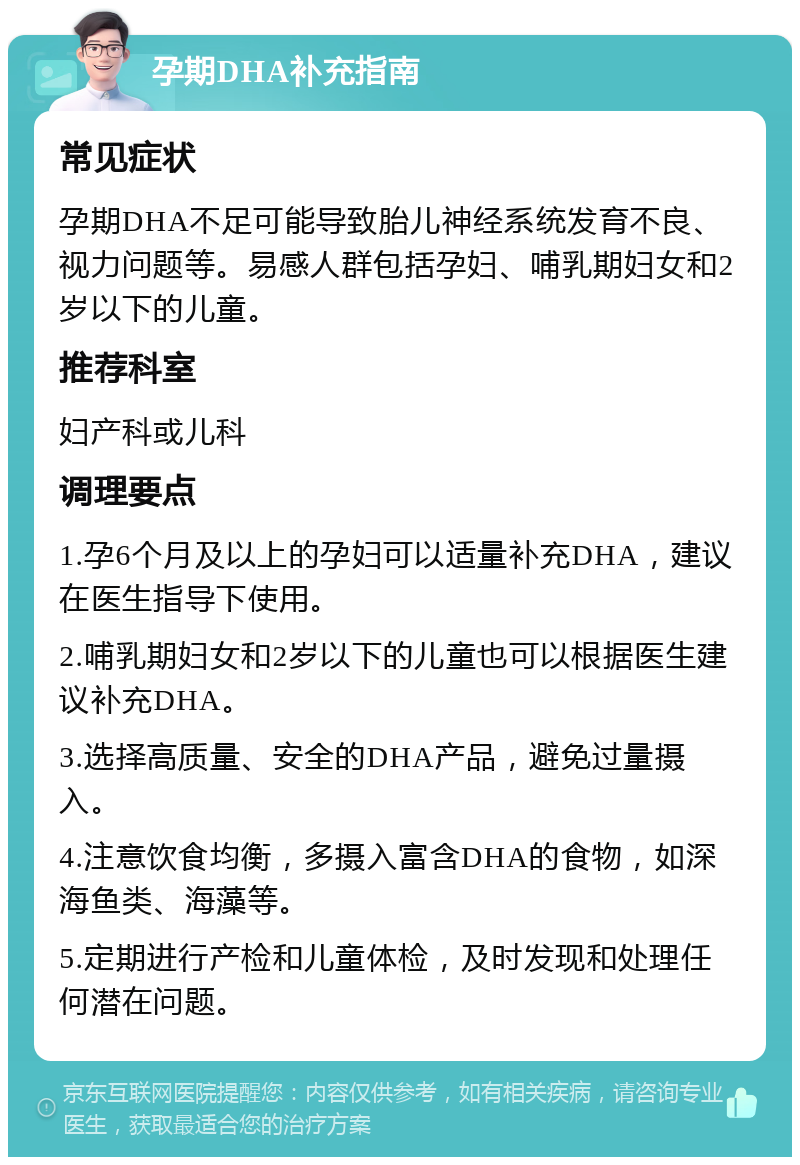 孕期DHA补充指南 常见症状 孕期DHA不足可能导致胎儿神经系统发育不良、视力问题等。易感人群包括孕妇、哺乳期妇女和2岁以下的儿童。 推荐科室 妇产科或儿科 调理要点 1.孕6个月及以上的孕妇可以适量补充DHA，建议在医生指导下使用。 2.哺乳期妇女和2岁以下的儿童也可以根据医生建议补充DHA。 3.选择高质量、安全的DHA产品，避免过量摄入。 4.注意饮食均衡，多摄入富含DHA的食物，如深海鱼类、海藻等。 5.定期进行产检和儿童体检，及时发现和处理任何潜在问题。