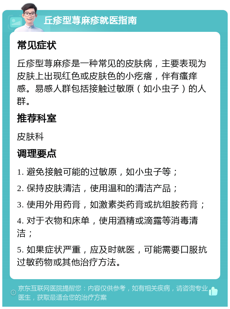 丘疹型荨麻疹就医指南 常见症状 丘疹型荨麻疹是一种常见的皮肤病，主要表现为皮肤上出现红色或皮肤色的小疙瘩，伴有瘙痒感。易感人群包括接触过敏原（如小虫子）的人群。 推荐科室 皮肤科 调理要点 1. 避免接触可能的过敏原，如小虫子等； 2. 保持皮肤清洁，使用温和的清洁产品； 3. 使用外用药膏，如激素类药膏或抗组胺药膏； 4. 对于衣物和床单，使用酒精或滴露等消毒清洁； 5. 如果症状严重，应及时就医，可能需要口服抗过敏药物或其他治疗方法。