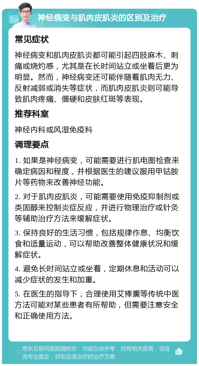 神经病变与肌肉皮肌炎的区别及治疗 常见症状 神经病变和肌肉皮肌炎都可能引起四肢麻木、刺痛或烧灼感，尤其是在长时间站立或坐着后更为明显。然而，神经病变还可能伴随着肌肉无力、反射减弱或消失等症状，而肌肉皮肌炎则可能导致肌肉疼痛、僵硬和皮肤红斑等表现。 推荐科室 神经内科或风湿免疫科 调理要点 1. 如果是神经病变，可能需要进行肌电图检查来确定病因和程度，并根据医生的建议服用甲钴胺片等药物来改善神经功能。 2. 对于肌肉皮肌炎，可能需要使用免疫抑制剂或类固醇来控制炎症反应，并进行物理治疗或针灸等辅助治疗方法来缓解症状。 3. 保持良好的生活习惯，包括规律作息、均衡饮食和适量运动，可以帮助改善整体健康状况和缓解症状。 4. 避免长时间站立或坐着，定期休息和活动可以减少症状的发生和加重。 5. 在医生的指导下，合理使用艾棒熏等传统中医方法可能对某些患者有所帮助，但需要注意安全和正确使用方法。