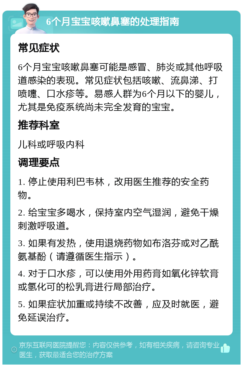 6个月宝宝咳嗽鼻塞的处理指南 常见症状 6个月宝宝咳嗽鼻塞可能是感冒、肺炎或其他呼吸道感染的表现。常见症状包括咳嗽、流鼻涕、打喷嚏、口水疹等。易感人群为6个月以下的婴儿，尤其是免疫系统尚未完全发育的宝宝。 推荐科室 儿科或呼吸内科 调理要点 1. 停止使用利巴韦林，改用医生推荐的安全药物。 2. 给宝宝多喝水，保持室内空气湿润，避免干燥刺激呼吸道。 3. 如果有发热，使用退烧药物如布洛芬或对乙酰氨基酚（请遵循医生指示）。 4. 对于口水疹，可以使用外用药膏如氧化锌软膏或氢化可的松乳膏进行局部治疗。 5. 如果症状加重或持续不改善，应及时就医，避免延误治疗。