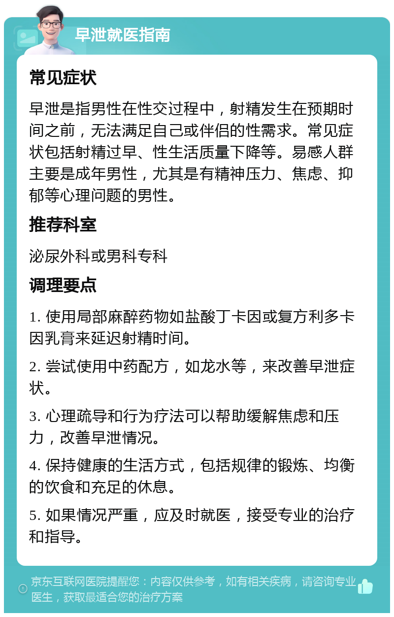 早泄就医指南 常见症状 早泄是指男性在性交过程中，射精发生在预期时间之前，无法满足自己或伴侣的性需求。常见症状包括射精过早、性生活质量下降等。易感人群主要是成年男性，尤其是有精神压力、焦虑、抑郁等心理问题的男性。 推荐科室 泌尿外科或男科专科 调理要点 1. 使用局部麻醉药物如盐酸丁卡因或复方利多卡因乳膏来延迟射精时间。 2. 尝试使用中药配方，如龙水等，来改善早泄症状。 3. 心理疏导和行为疗法可以帮助缓解焦虑和压力，改善早泄情况。 4. 保持健康的生活方式，包括规律的锻炼、均衡的饮食和充足的休息。 5. 如果情况严重，应及时就医，接受专业的治疗和指导。