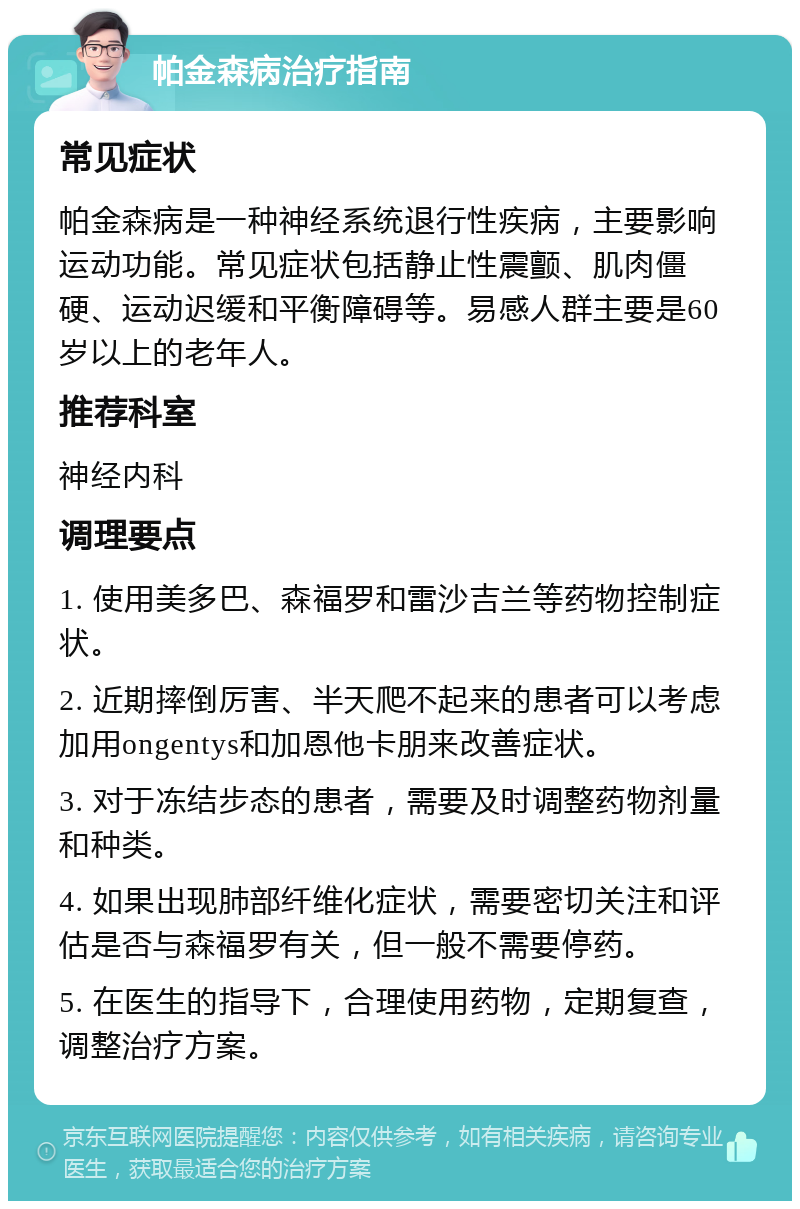 帕金森病治疗指南 常见症状 帕金森病是一种神经系统退行性疾病，主要影响运动功能。常见症状包括静止性震颤、肌肉僵硬、运动迟缓和平衡障碍等。易感人群主要是60岁以上的老年人。 推荐科室 神经内科 调理要点 1. 使用美多巴、森福罗和雷沙吉兰等药物控制症状。 2. 近期摔倒厉害、半天爬不起来的患者可以考虑加用ongentys和加恩他卡朋来改善症状。 3. 对于冻结步态的患者，需要及时调整药物剂量和种类。 4. 如果出现肺部纤维化症状，需要密切关注和评估是否与森福罗有关，但一般不需要停药。 5. 在医生的指导下，合理使用药物，定期复查，调整治疗方案。