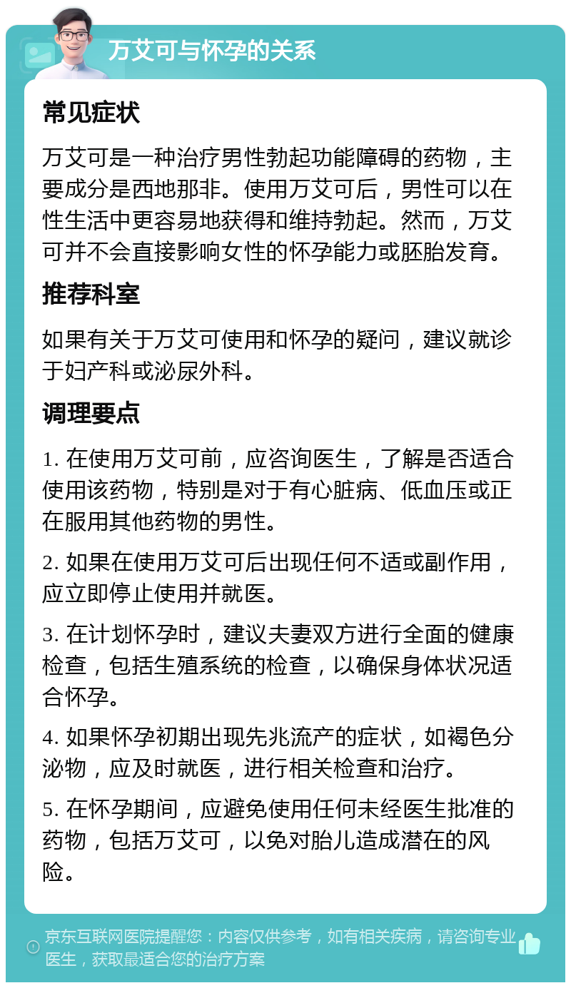 万艾可与怀孕的关系 常见症状 万艾可是一种治疗男性勃起功能障碍的药物，主要成分是西地那非。使用万艾可后，男性可以在性生活中更容易地获得和维持勃起。然而，万艾可并不会直接影响女性的怀孕能力或胚胎发育。 推荐科室 如果有关于万艾可使用和怀孕的疑问，建议就诊于妇产科或泌尿外科。 调理要点 1. 在使用万艾可前，应咨询医生，了解是否适合使用该药物，特别是对于有心脏病、低血压或正在服用其他药物的男性。 2. 如果在使用万艾可后出现任何不适或副作用，应立即停止使用并就医。 3. 在计划怀孕时，建议夫妻双方进行全面的健康检查，包括生殖系统的检查，以确保身体状况适合怀孕。 4. 如果怀孕初期出现先兆流产的症状，如褐色分泌物，应及时就医，进行相关检查和治疗。 5. 在怀孕期间，应避免使用任何未经医生批准的药物，包括万艾可，以免对胎儿造成潜在的风险。