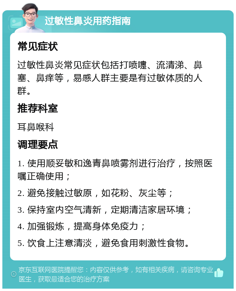 过敏性鼻炎用药指南 常见症状 过敏性鼻炎常见症状包括打喷嚏、流清涕、鼻塞、鼻痒等，易感人群主要是有过敏体质的人群。 推荐科室 耳鼻喉科 调理要点 1. 使用顺妥敏和逸青鼻喷雾剂进行治疗，按照医嘱正确使用； 2. 避免接触过敏原，如花粉、灰尘等； 3. 保持室内空气清新，定期清洁家居环境； 4. 加强锻炼，提高身体免疫力； 5. 饮食上注意清淡，避免食用刺激性食物。