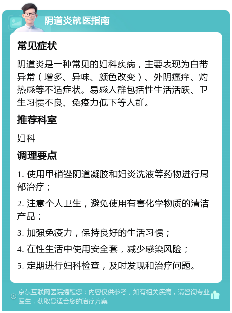 阴道炎就医指南 常见症状 阴道炎是一种常见的妇科疾病，主要表现为白带异常（增多、异味、颜色改变）、外阴瘙痒、灼热感等不适症状。易感人群包括性生活活跃、卫生习惯不良、免疫力低下等人群。 推荐科室 妇科 调理要点 1. 使用甲硝锉阴道凝胶和妇炎洗液等药物进行局部治疗； 2. 注意个人卫生，避免使用有害化学物质的清洁产品； 3. 加强免疫力，保持良好的生活习惯； 4. 在性生活中使用安全套，减少感染风险； 5. 定期进行妇科检查，及时发现和治疗问题。