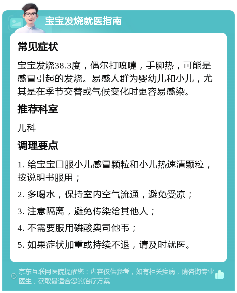 宝宝发烧就医指南 常见症状 宝宝发烧38.3度，偶尔打喷嚏，手脚热，可能是感冒引起的发烧。易感人群为婴幼儿和小儿，尤其是在季节交替或气候变化时更容易感染。 推荐科室 儿科 调理要点 1. 给宝宝口服小儿感冒颗粒和小儿热速清颗粒，按说明书服用； 2. 多喝水，保持室内空气流通，避免受凉； 3. 注意隔离，避免传染给其他人； 4. 不需要服用磷酸奥司他韦； 5. 如果症状加重或持续不退，请及时就医。