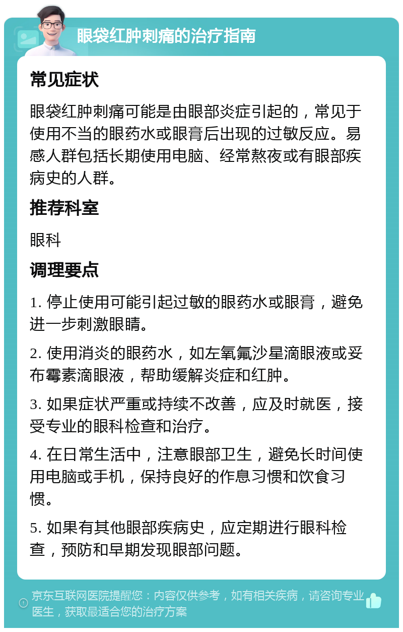 眼袋红肿刺痛的治疗指南 常见症状 眼袋红肿刺痛可能是由眼部炎症引起的，常见于使用不当的眼药水或眼膏后出现的过敏反应。易感人群包括长期使用电脑、经常熬夜或有眼部疾病史的人群。 推荐科室 眼科 调理要点 1. 停止使用可能引起过敏的眼药水或眼膏，避免进一步刺激眼睛。 2. 使用消炎的眼药水，如左氧氟沙星滴眼液或妥布霉素滴眼液，帮助缓解炎症和红肿。 3. 如果症状严重或持续不改善，应及时就医，接受专业的眼科检查和治疗。 4. 在日常生活中，注意眼部卫生，避免长时间使用电脑或手机，保持良好的作息习惯和饮食习惯。 5. 如果有其他眼部疾病史，应定期进行眼科检查，预防和早期发现眼部问题。