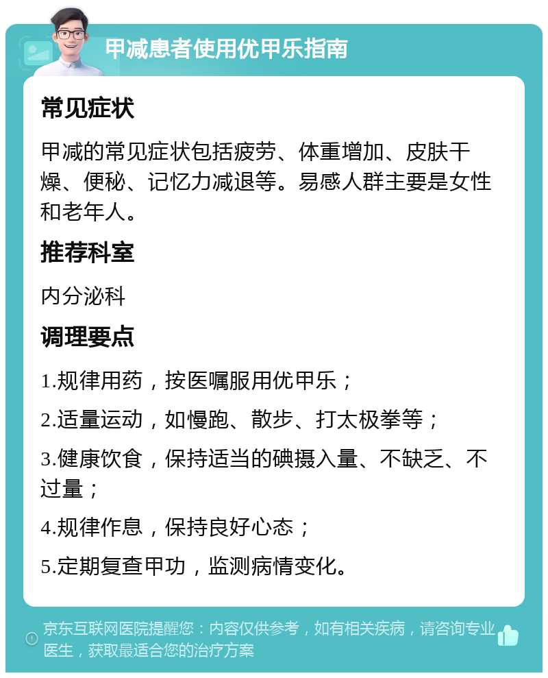 甲减患者使用优甲乐指南 常见症状 甲减的常见症状包括疲劳、体重增加、皮肤干燥、便秘、记忆力减退等。易感人群主要是女性和老年人。 推荐科室 内分泌科 调理要点 1.规律用药，按医嘱服用优甲乐； 2.适量运动，如慢跑、散步、打太极拳等； 3.健康饮食，保持适当的碘摄入量、不缺乏、不过量； 4.规律作息，保持良好心态； 5.定期复查甲功，监测病情变化。