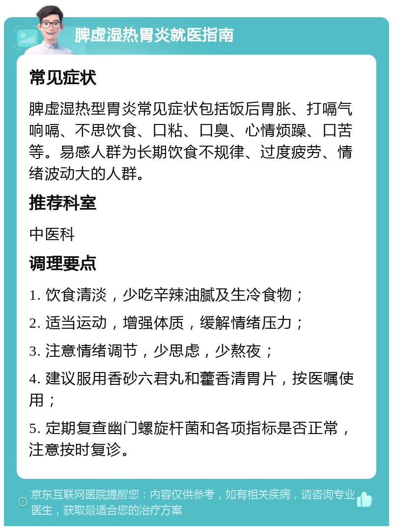 脾虚湿热胃炎就医指南 常见症状 脾虚湿热型胃炎常见症状包括饭后胃胀、打嗝气响嗝、不思饮食、口粘、口臭、心情烦躁、口苦等。易感人群为长期饮食不规律、过度疲劳、情绪波动大的人群。 推荐科室 中医科 调理要点 1. 饮食清淡，少吃辛辣油腻及生冷食物； 2. 适当运动，增强体质，缓解情绪压力； 3. 注意情绪调节，少思虑，少熬夜； 4. 建议服用香砂六君丸和藿香清胃片，按医嘱使用； 5. 定期复查幽门螺旋杆菌和各项指标是否正常，注意按时复诊。