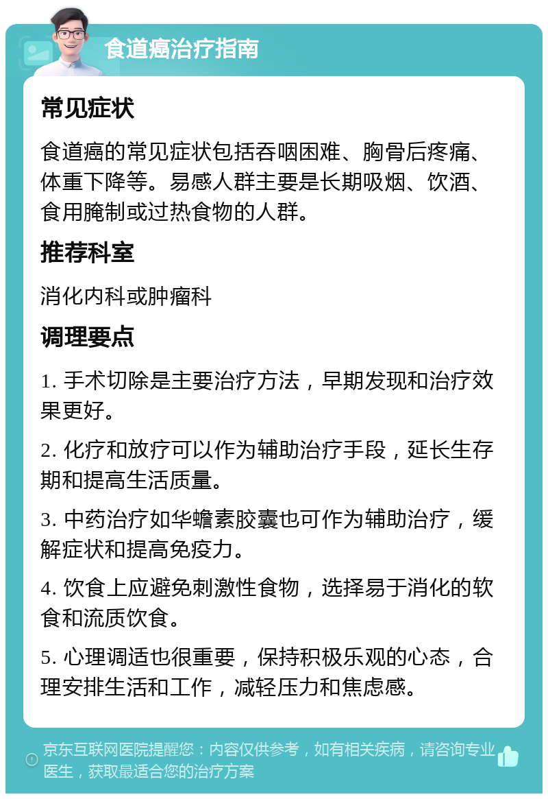 食道癌治疗指南 常见症状 食道癌的常见症状包括吞咽困难、胸骨后疼痛、体重下降等。易感人群主要是长期吸烟、饮酒、食用腌制或过热食物的人群。 推荐科室 消化内科或肿瘤科 调理要点 1. 手术切除是主要治疗方法，早期发现和治疗效果更好。 2. 化疗和放疗可以作为辅助治疗手段，延长生存期和提高生活质量。 3. 中药治疗如华蟾素胶囊也可作为辅助治疗，缓解症状和提高免疫力。 4. 饮食上应避免刺激性食物，选择易于消化的软食和流质饮食。 5. 心理调适也很重要，保持积极乐观的心态，合理安排生活和工作，减轻压力和焦虑感。