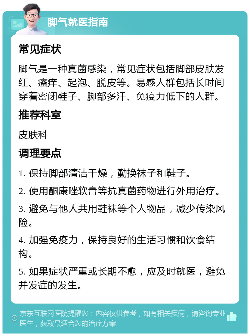 脚气就医指南 常见症状 脚气是一种真菌感染，常见症状包括脚部皮肤发红、瘙痒、起泡、脱皮等。易感人群包括长时间穿着密闭鞋子、脚部多汗、免疫力低下的人群。 推荐科室 皮肤科 调理要点 1. 保持脚部清洁干燥，勤换袜子和鞋子。 2. 使用酮康唑软膏等抗真菌药物进行外用治疗。 3. 避免与他人共用鞋袜等个人物品，减少传染风险。 4. 加强免疫力，保持良好的生活习惯和饮食结构。 5. 如果症状严重或长期不愈，应及时就医，避免并发症的发生。