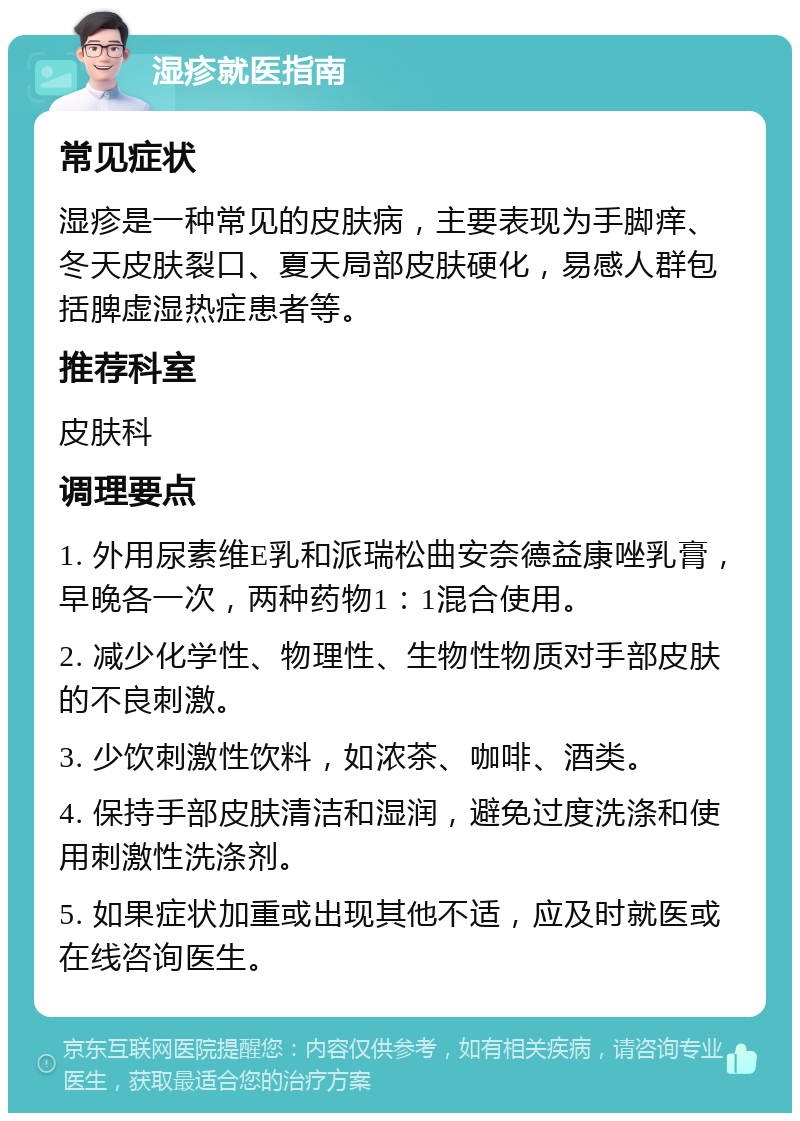 湿疹就医指南 常见症状 湿疹是一种常见的皮肤病，主要表现为手脚痒、冬天皮肤裂口、夏天局部皮肤硬化，易感人群包括脾虚湿热症患者等。 推荐科室 皮肤科 调理要点 1. 外用尿素维E乳和派瑞松曲安奈德益康唑乳膏，早晚各一次，两种药物1：1混合使用。 2. 减少化学性、物理性、生物性物质对手部皮肤的不良刺激。 3. 少饮刺激性饮料，如浓茶、咖啡、酒类。 4. 保持手部皮肤清洁和湿润，避免过度洗涤和使用刺激性洗涤剂。 5. 如果症状加重或出现其他不适，应及时就医或在线咨询医生。