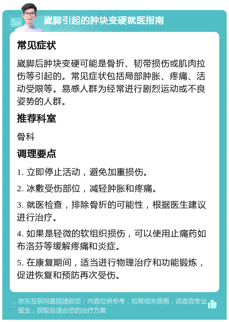 崴脚引起的肿块变硬就医指南 常见症状 崴脚后肿块变硬可能是骨折、韧带损伤或肌肉拉伤等引起的。常见症状包括局部肿胀、疼痛、活动受限等。易感人群为经常进行剧烈运动或不良姿势的人群。 推荐科室 骨科 调理要点 1. 立即停止活动，避免加重损伤。 2. 冰敷受伤部位，减轻肿胀和疼痛。 3. 就医检查，排除骨折的可能性，根据医生建议进行治疗。 4. 如果是轻微的软组织损伤，可以使用止痛药如布洛芬等缓解疼痛和炎症。 5. 在康复期间，适当进行物理治疗和功能锻炼，促进恢复和预防再次受伤。