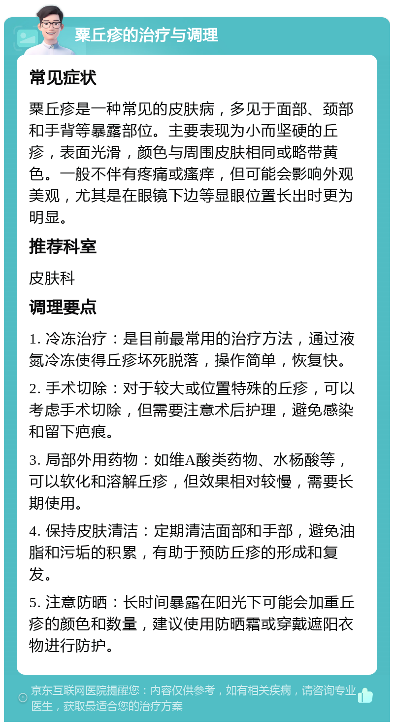 粟丘疹的治疗与调理 常见症状 粟丘疹是一种常见的皮肤病，多见于面部、颈部和手背等暴露部位。主要表现为小而坚硬的丘疹，表面光滑，颜色与周围皮肤相同或略带黄色。一般不伴有疼痛或瘙痒，但可能会影响外观美观，尤其是在眼镜下边等显眼位置长出时更为明显。 推荐科室 皮肤科 调理要点 1. 冷冻治疗：是目前最常用的治疗方法，通过液氮冷冻使得丘疹坏死脱落，操作简单，恢复快。 2. 手术切除：对于较大或位置特殊的丘疹，可以考虑手术切除，但需要注意术后护理，避免感染和留下疤痕。 3. 局部外用药物：如维A酸类药物、水杨酸等，可以软化和溶解丘疹，但效果相对较慢，需要长期使用。 4. 保持皮肤清洁：定期清洁面部和手部，避免油脂和污垢的积累，有助于预防丘疹的形成和复发。 5. 注意防晒：长时间暴露在阳光下可能会加重丘疹的颜色和数量，建议使用防晒霜或穿戴遮阳衣物进行防护。