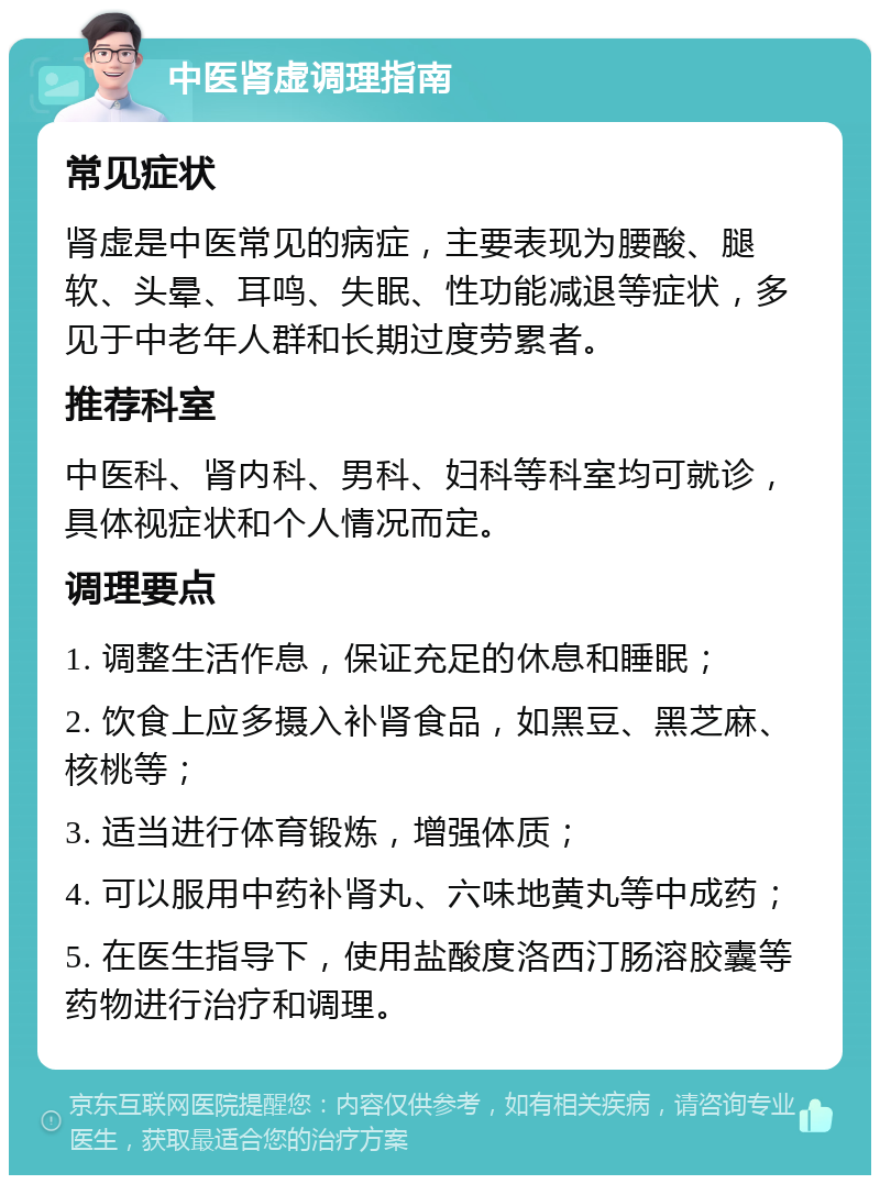 中医肾虚调理指南 常见症状 肾虚是中医常见的病症，主要表现为腰酸、腿软、头晕、耳鸣、失眠、性功能减退等症状，多见于中老年人群和长期过度劳累者。 推荐科室 中医科、肾内科、男科、妇科等科室均可就诊，具体视症状和个人情况而定。 调理要点 1. 调整生活作息，保证充足的休息和睡眠； 2. 饮食上应多摄入补肾食品，如黑豆、黑芝麻、核桃等； 3. 适当进行体育锻炼，增强体质； 4. 可以服用中药补肾丸、六味地黄丸等中成药； 5. 在医生指导下，使用盐酸度洛西汀肠溶胶囊等药物进行治疗和调理。