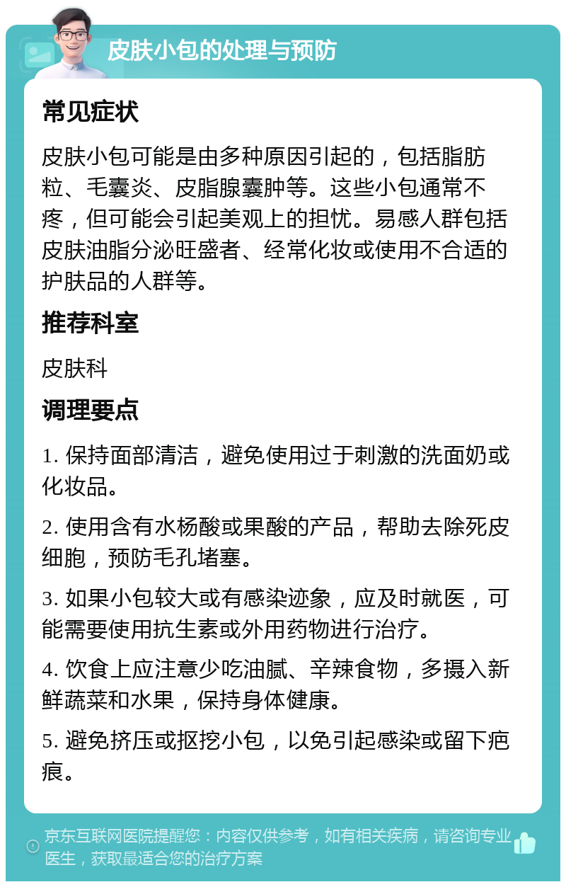 皮肤小包的处理与预防 常见症状 皮肤小包可能是由多种原因引起的，包括脂肪粒、毛囊炎、皮脂腺囊肿等。这些小包通常不疼，但可能会引起美观上的担忧。易感人群包括皮肤油脂分泌旺盛者、经常化妆或使用不合适的护肤品的人群等。 推荐科室 皮肤科 调理要点 1. 保持面部清洁，避免使用过于刺激的洗面奶或化妆品。 2. 使用含有水杨酸或果酸的产品，帮助去除死皮细胞，预防毛孔堵塞。 3. 如果小包较大或有感染迹象，应及时就医，可能需要使用抗生素或外用药物进行治疗。 4. 饮食上应注意少吃油腻、辛辣食物，多摄入新鲜蔬菜和水果，保持身体健康。 5. 避免挤压或抠挖小包，以免引起感染或留下疤痕。