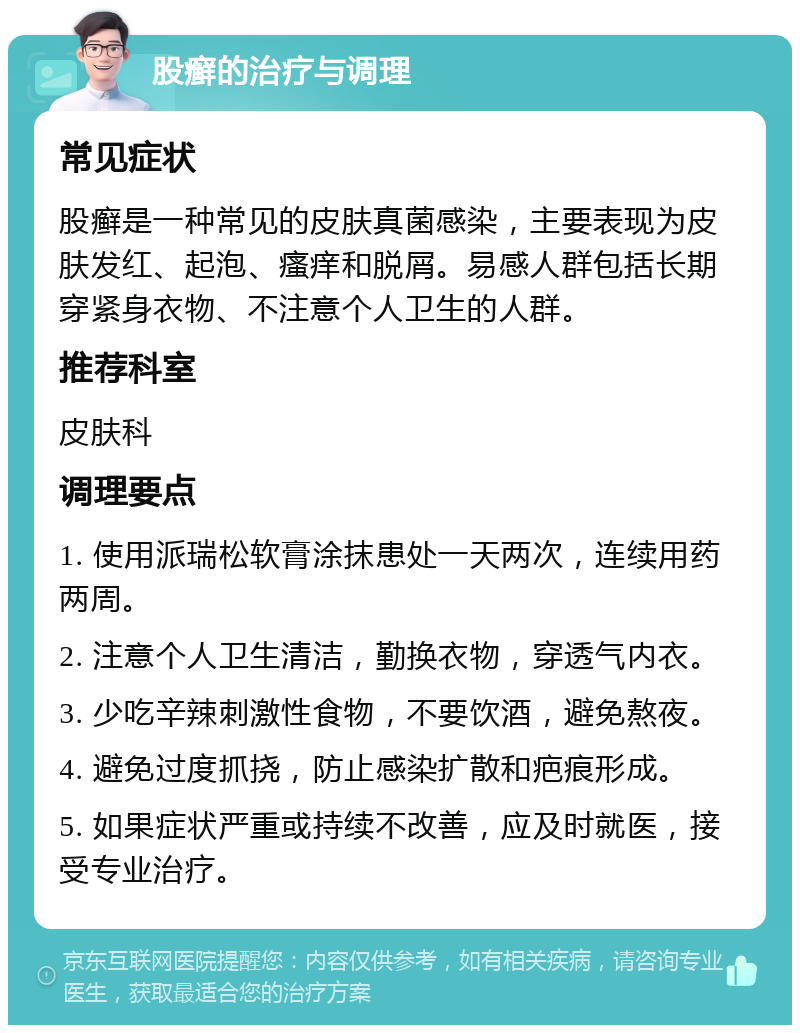 股癣的治疗与调理 常见症状 股癣是一种常见的皮肤真菌感染，主要表现为皮肤发红、起泡、瘙痒和脱屑。易感人群包括长期穿紧身衣物、不注意个人卫生的人群。 推荐科室 皮肤科 调理要点 1. 使用派瑞松软膏涂抹患处一天两次，连续用药两周。 2. 注意个人卫生清洁，勤换衣物，穿透气内衣。 3. 少吃辛辣刺激性食物，不要饮酒，避免熬夜。 4. 避免过度抓挠，防止感染扩散和疤痕形成。 5. 如果症状严重或持续不改善，应及时就医，接受专业治疗。