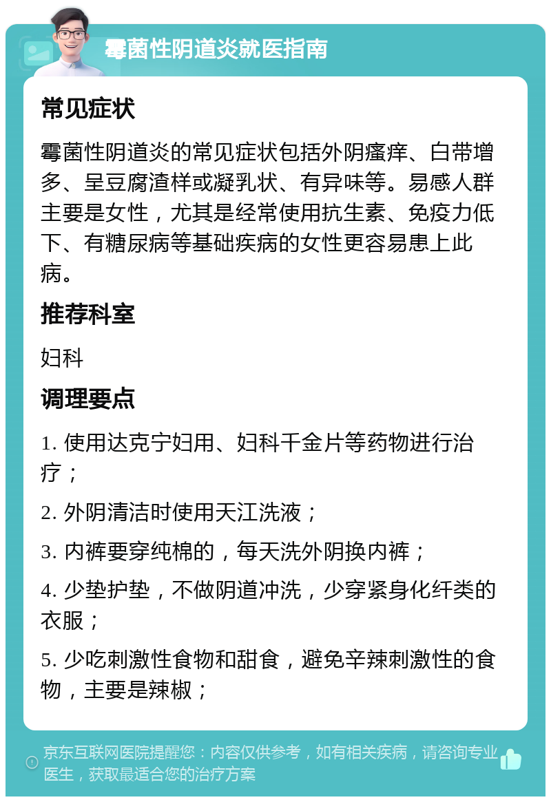 霉菌性阴道炎就医指南 常见症状 霉菌性阴道炎的常见症状包括外阴瘙痒、白带增多、呈豆腐渣样或凝乳状、有异味等。易感人群主要是女性，尤其是经常使用抗生素、免疫力低下、有糖尿病等基础疾病的女性更容易患上此病。 推荐科室 妇科 调理要点 1. 使用达克宁妇用、妇科千金片等药物进行治疗； 2. 外阴清洁时使用天江洗液； 3. 内裤要穿纯棉的，每天洗外阴换内裤； 4. 少垫护垫，不做阴道冲洗，少穿紧身化纤类的衣服； 5. 少吃刺激性食物和甜食，避免辛辣刺激性的食物，主要是辣椒；