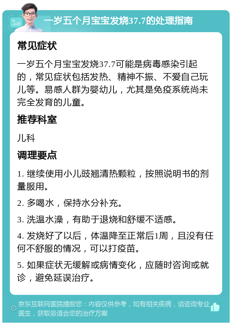 一岁五个月宝宝发烧37.7的处理指南 常见症状 一岁五个月宝宝发烧37.7可能是病毒感染引起的，常见症状包括发热、精神不振、不爱自己玩儿等。易感人群为婴幼儿，尤其是免疫系统尚未完全发育的儿童。 推荐科室 儿科 调理要点 1. 继续使用小儿豉翘清热颗粒，按照说明书的剂量服用。 2. 多喝水，保持水分补充。 3. 洗温水澡，有助于退烧和舒缓不适感。 4. 发烧好了以后，体温降至正常后1周，且没有任何不舒服的情况，可以打疫苗。 5. 如果症状无缓解或病情变化，应随时咨询或就诊，避免延误治疗。