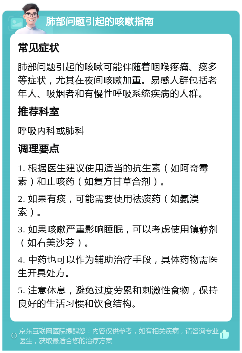 肺部问题引起的咳嗽指南 常见症状 肺部问题引起的咳嗽可能伴随着咽喉疼痛、痰多等症状，尤其在夜间咳嗽加重。易感人群包括老年人、吸烟者和有慢性呼吸系统疾病的人群。 推荐科室 呼吸内科或肺科 调理要点 1. 根据医生建议使用适当的抗生素（如阿奇霉素）和止咳药（如复方甘草合剂）。 2. 如果有痰，可能需要使用祛痰药（如氨溴索）。 3. 如果咳嗽严重影响睡眠，可以考虑使用镇静剂（如右美沙芬）。 4. 中药也可以作为辅助治疗手段，具体药物需医生开具处方。 5. 注意休息，避免过度劳累和刺激性食物，保持良好的生活习惯和饮食结构。