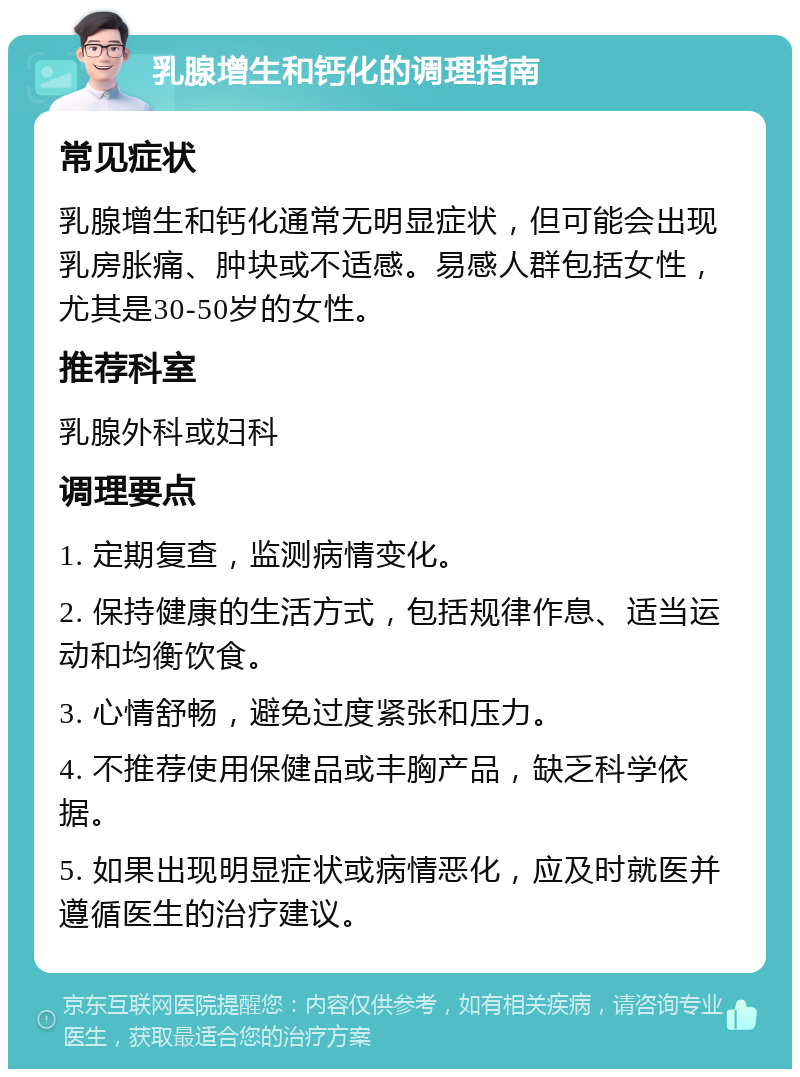 乳腺增生和钙化的调理指南 常见症状 乳腺增生和钙化通常无明显症状，但可能会出现乳房胀痛、肿块或不适感。易感人群包括女性，尤其是30-50岁的女性。 推荐科室 乳腺外科或妇科 调理要点 1. 定期复查，监测病情变化。 2. 保持健康的生活方式，包括规律作息、适当运动和均衡饮食。 3. 心情舒畅，避免过度紧张和压力。 4. 不推荐使用保健品或丰胸产品，缺乏科学依据。 5. 如果出现明显症状或病情恶化，应及时就医并遵循医生的治疗建议。