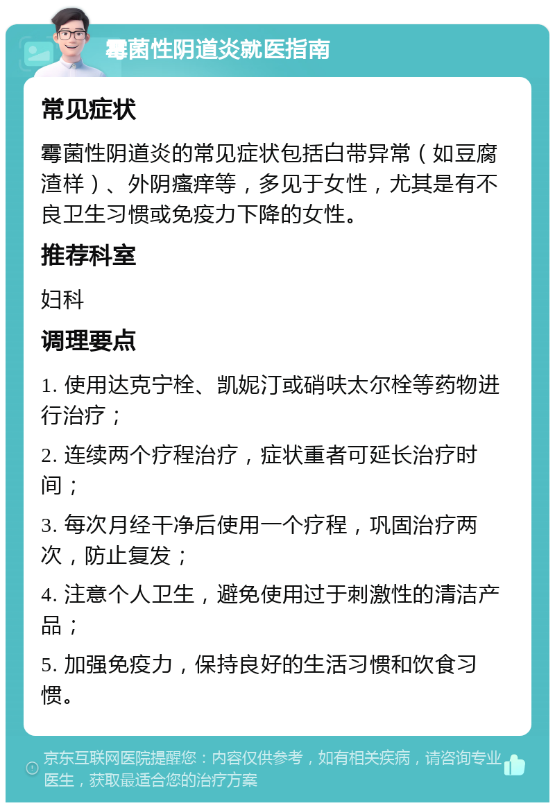 霉菌性阴道炎就医指南 常见症状 霉菌性阴道炎的常见症状包括白带异常（如豆腐渣样）、外阴瘙痒等，多见于女性，尤其是有不良卫生习惯或免疫力下降的女性。 推荐科室 妇科 调理要点 1. 使用达克宁栓、凯妮汀或硝呋太尔栓等药物进行治疗； 2. 连续两个疗程治疗，症状重者可延长治疗时间； 3. 每次月经干净后使用一个疗程，巩固治疗两次，防止复发； 4. 注意个人卫生，避免使用过于刺激性的清洁产品； 5. 加强免疫力，保持良好的生活习惯和饮食习惯。