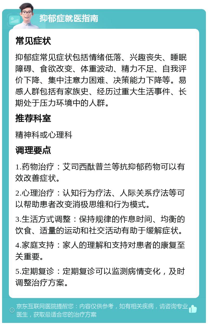 抑郁症就医指南 常见症状 抑郁症常见症状包括情绪低落、兴趣丧失、睡眠障碍、食欲改变、体重波动、精力不足、自我评价下降、集中注意力困难、决策能力下降等。易感人群包括有家族史、经历过重大生活事件、长期处于压力环境中的人群。 推荐科室 精神科或心理科 调理要点 1.药物治疗：艾司西酞普兰等抗抑郁药物可以有效改善症状。 2.心理治疗：认知行为疗法、人际关系疗法等可以帮助患者改变消极思维和行为模式。 3.生活方式调整：保持规律的作息时间、均衡的饮食、适量的运动和社交活动有助于缓解症状。 4.家庭支持：家人的理解和支持对患者的康复至关重要。 5.定期复诊：定期复诊可以监测病情变化，及时调整治疗方案。