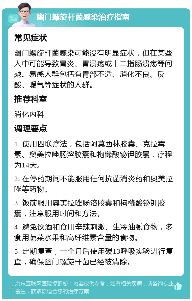 幽门螺旋杆菌感染治疗指南 常见症状 幽门螺旋杆菌感染可能没有明显症状，但在某些人中可能导致胃炎、胃溃疡或十二指肠溃疡等问题。易感人群包括有胃部不适、消化不良、反酸、嗳气等症状的人群。 推荐科室 消化内科 调理要点 1. 使用四联疗法，包括阿莫西林胶囊、克拉霉素、奥美拉唑肠溶胶囊和枸橼酸铋钾胶囊，疗程为14天。 2. 在停药期间不能服用任何抗菌消炎药和奥美拉唑等药物。 3. 饭前服用奥美拉唑肠溶胶囊和枸橼酸铋钾胶囊，注意服用时间和方法。 4. 避免饮酒和食用辛辣刺激、生冷油腻食物，多食用蔬菜水果和高纤维素含量的食物。 5. 定期复查，一个月后使用碳13呼吸实验进行复查，确保幽门螺旋杆菌已经被清除。