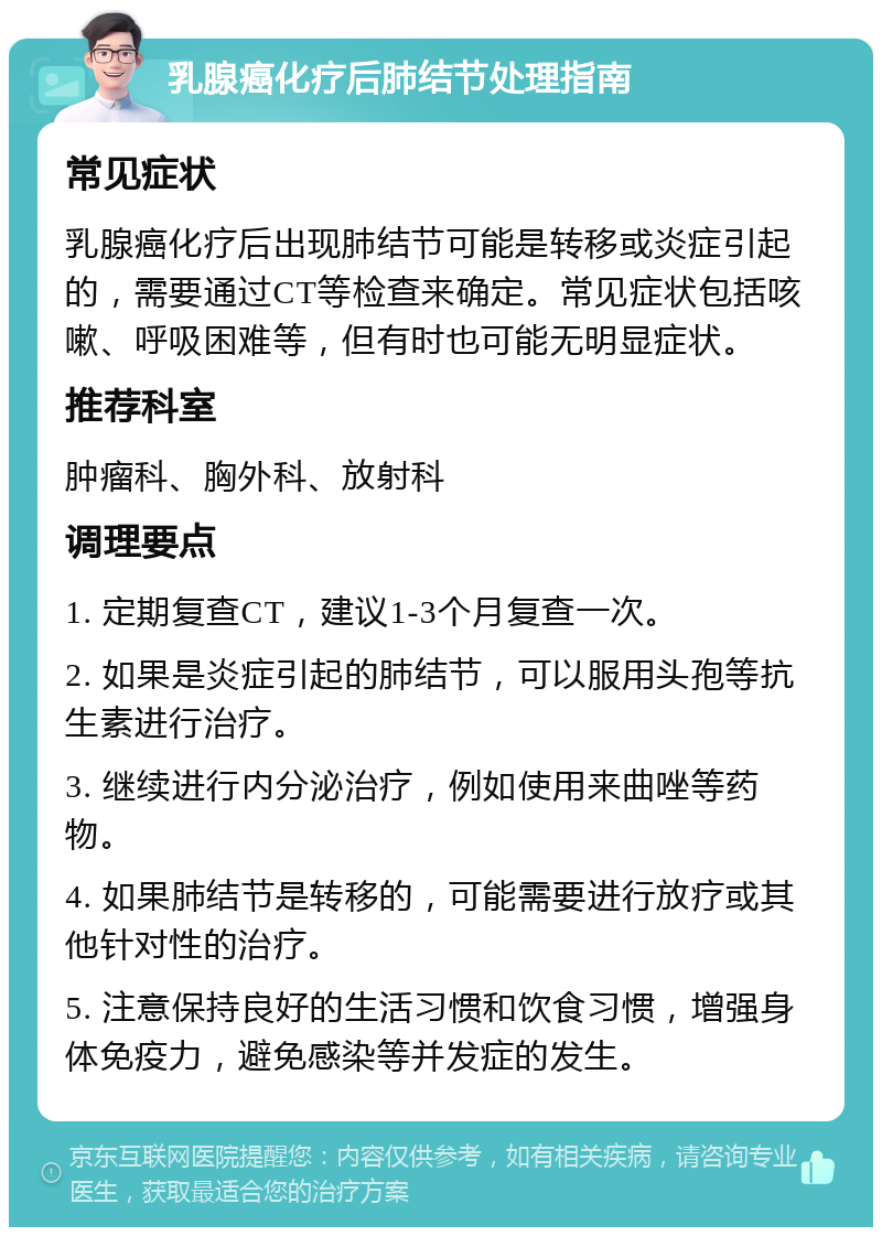 乳腺癌化疗后肺结节处理指南 常见症状 乳腺癌化疗后出现肺结节可能是转移或炎症引起的，需要通过CT等检查来确定。常见症状包括咳嗽、呼吸困难等，但有时也可能无明显症状。 推荐科室 肿瘤科、胸外科、放射科 调理要点 1. 定期复查CT，建议1-3个月复查一次。 2. 如果是炎症引起的肺结节，可以服用头孢等抗生素进行治疗。 3. 继续进行内分泌治疗，例如使用来曲唑等药物。 4. 如果肺结节是转移的，可能需要进行放疗或其他针对性的治疗。 5. 注意保持良好的生活习惯和饮食习惯，增强身体免疫力，避免感染等并发症的发生。